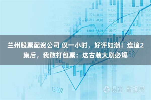 兰州股票配资公司 仅一小时，好评如潮！连追2集后，我敢打包票：这古装大剧必爆