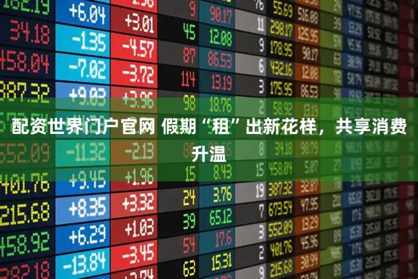 配资世界门户官网 假期“租”出新花样，共享消费升温