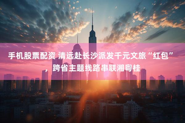 手机股票配资 清远赴长沙派发千元文旅“红包” ，跨省主题线路串联湘粤桂